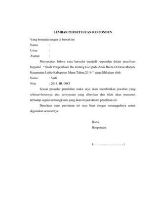 LEMBAR PERSETUJUAN RESPONDEN
Yang bertanda tangan di bawah ini
Nama :
Umur :
Alamat :
Menyatakan bahwa saya bersedia menjadi responden dalam penelitian
berjudul “ Studi Pengetahuan Ibu tentang Gizi pada Anak Balita Di Desa Mabolu
Kecamatan Lohia Kabupaten Muna Tahun 2016 “ yang dilakukan oleh:
Nama : Sarfi
Nim : 2013. IB. 0083
Sesuai prosedur penelitian maka saya akan memberikan jawaban yang
sebenar-benarnya atas pernyataan yang diberikan dan tidak akan menuntut
terhadap segala kemungkinan yang akan terjadi dalam penelitian ini.
Demikian surat persetuan ini saya buat dengan sesungguhnya untuk
digunakan semestinya.
Raha,
Responden
(………………………..)
 