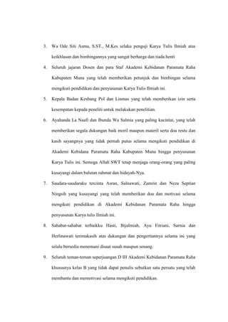 3. Wa Ode Siti Asma, S.ST., M.Kes selaku penguji Karya Tulis Ilmiah atas
keikhlasan dan bimbingannya yang sangat berharga dan tiada henti
4. Seluruh jajaran Dosen dan para Staf Akademi Kebidanan Paramata Raha
Kabupaten Muna yang telah memberikan petunjuk dan bimbingan selama
mengikuti pendidikan dan penyusunan Karya Tulis Ilmiah ini.
5. Kepala Badan Kesbang Pol dan Linmas yang telah memberikan izin serta
kesempatan kepada peneliti untuk melakukan penelitian.
6. Ayahanda La Naafi dan Ibunda Wa Salmia yang paling kucintai, yang telah
memberikan segala dukungan baik moril maupun materil serta doa restu dan
kasih sayangnya yang tidak pernah putus selama mengikuti pendidikan di
Akademi Kebidana Paramata Raha Kabupaten Muna hingga penyusunan
Karya Tulis ini. Semoga Allah SWT tetap menjaga orang-orang yang paling
kusayangi dalam balutan rahmat dan hidayah-Nya.
7. Saudara-saudaraku tercinta Asran, Salnawati, Zamrin dan Neza Septian
Ningsih yang kusayangi yang telah memberikan doa dan motivasi selama
mengikuti pendidikan di Akademi Kebidanan Paramata Raha hingga
penyusunan Karya tulis Ilmiah ini.
8. Sahabat-sahabat terbaikku Hasti, Bijalmiah, Ayu Fitriani, Sarnia dan
Herlinawati terimakasih atas dukungan dan pengertiannya selama ini yang
selalu bersedia menemani disaat susah maupun senang.
9. Seluruh teman-teman seperjuangan D III Akademi Kebidanan Paramata Raha
khususnya kelas B yang tidak dapat penulis sebutkan satu persatu yang telah
membantu dan memotivasi selama mengikuti pendidikan.
 