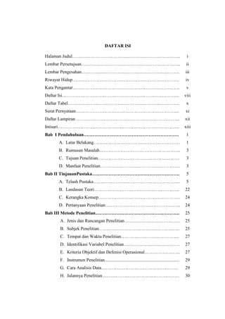 DAFTAR ISI
Halaman Judul……………………………………………………………... i
Lembar Persetujuan………………………………………………………... ii
Lembar Pengesahan……………………………………………………….. iii
Riwayat Hidup…………………………………………………………….. iv
Kata Pengantar…………………………………………………………….. v
Daftar Isi…………………………………………………………………... viii
Daftar Tabel………………………………………………………………..
Surat Pernyataan…………………………………………………………...
x
xi
Daftar Lampiran …………………………………………………………... xii
Intisari……………………………………………………………………... xiii
Bab I Pendahuluan………………………………………………………
A. Latar Belakang…………………………………………………
B. Rumusan Masalah……………………………………………...
C. Tujuan Penelitian………………………………………………
D. Manfaat Penelitian……………………………………………..
1
1
3
3
3
Bab II TinjauanPustaka………………………………………………….
A. Telaah Pustaka………………………………………………....
B. Landasan Teori………………………………………………...
C. Kerangka Konsep………………………………………………
D. Pertanyaan Penelitian…………………………………………..
5
5
22
24
24
Bab III Metode Penelitian………………………………………………..
A. Jenis dan Rancangan Penelitian……………………………….
B. Subjek Penelitian……………………………………………...
C. Tempat dan Waktu Penelitian………………………………...
D. Identifikasi Variabel Penelitian……………………………….
E. Kriteria Objektif dan Defenisi Operasional…………………...
F. Instrumen Penelitian..................................................................
G. Cara Analisis Data……………………………………………
H. Jalannya Penelitian……………………………………………
25
25
25
27
27
27
29
29
30
 