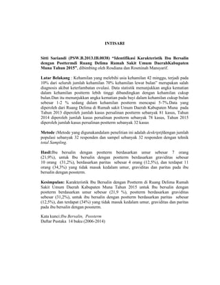 INTISARI
Sitti Sariandi (PSW.B.2013.IB.0038) “Identifikasi Karakteristik Ibu Bersalin
dengan Posttermdi Ruang Delima Rumah Sakit Umum DaerahKabupaten
Muna Tahun 2015”, dibimbing oleh Rosdiana dan Rosminah Mansyarif.
Latar Belakang : Kehamilan yang melebihi usia kehamilan 42 minggu, terjadi pada
10% dari seluruh jumlah kehamilan 70% kehamilan lewat bulan” merupakan salah
diagnosis akibat keterlambatan ovulasi. Data statistik menunjukkan angka kematian
dalam kehamilan postterm lebih tinggi dibandingkan dengan kehamilan cukup
bulan.Dan itu menunjukkan angka kematian pada bayi dalam kehamilan cukup bulan
sebesar 1-2 % sedang dalam kehamilan postterm mencapai 5-7%.Data yang
diperoleh dari Ruang Delima di Rumah sakit Umum Daerah Kabupaten Muna pada
Tahun 2013 diperoleh jumlah kasus persalinan postterm sebanyak 81 kasus, Tahun
2014 diperoleh jumlah kasus persalinan postterm sebanyak 78 kasus, Tahun 2015
diperoleh jumlah kasus persalinan postterm sebanyak 32 kasus
Metode :Metode yang digunakandalam penelitian ini adalah deskriptifdengan jumlah
populasi sebanyak 32 responden dan sampel sebanyak 32 responden dengan tehnik
total Sampling.
Hasil:Ibu bersalin dengan postterm berdasarkan umur sebesar 7 orang
(21,9%), untuk Ibu bersalin dengan postterm berdasarkan graviditas sebesar
10 orang (31,2%), berdasarkan paritas sebesar 4 orang (12,5%), dan terdapat 11
orang (34,3%) yang tidak masuk kedalam umur, graviditas dan paritas pada ibu
bersalin dengan possterm.
Kesimpulan: Karakteristik Ibu Bersalin dengan Postterm di Ruang Delima Rumah
Sakit Umum Daerah Kabupaten Muna Tahun 2015 untuk Ibu bersalin dengan
postterm berdasarkan umur sebesar (21,9 %), postterm berdasarkan graviditas
sebesar (31,2%), untuk ibu bersalin dengan postterm berdasarkan paritas sebesar
(12,5%), dan terdapat (34%) yang tidak masuk kedalam umur, graviditas dan paritas
pada ibu bersalin dengan possterm.
Kata kunci:Ibu Bersalin, Possterm
Daftar Pustaka 14 buku (2006-2014)
 