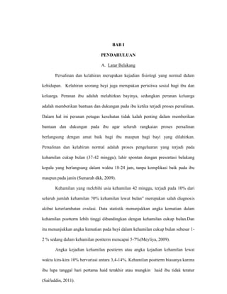 BAB I
PENDAHULUAN
A. Latar Belakang
Persalinan dan kelahiran merupakan kejadian fisiologi yang normal dalam
kehidupan. Kelahiran seorang bayi juga merupakan peristiwa sosial bagi ibu dan
keluarga. Peranan ibu adalah melahirkan bayinya, sedangkan peranan keluarga
adalah memberikan bantuan dan dukungan pada ibu ketika terjadi proses persalinan.
Dalam hal ini peranan petugas kesehatan tidak kalah penting dalam memberikan
bantuan dan dukungan pada ibu agar seluruh rangkaian proses persalinan
berlangsung dengan amat baik bagi ibu maupun bagi bayi yang dilahirkan.
Persalinan dan kelahiran normal adalah proses pengeluaran yang terjadi pada
kehamilan cukup bulan (37-42 minggu), lahir spontan dengan presentasi belakang
kepala yang berlangsung dalam waktu 18-24 jam, tanpa komplikasi baik pada ibu
maupun pada janin (Sumarah dkk, 2009).
Kehamilan yang melebihi usia kehamilan 42 minggu, terjadi pada 10% dari
seluruh jumlah kehamilan 70% kehamilan lewat bulan” merupakan salah diagnosis
akibat keterlambatan ovulasi. Data statistik menunjukkan angka kematian dalam
kehamilan postterm lebih tinggi dibandingkan dengan kehamilan cukup bulan.Dan
itu menunjukkan angka kematian pada bayi dalam kehamilan cukup bulan sebesar 1-
2 % sedang dalam kehamilan postterm mencapai 5-7%(Meyliya, 2009).
Angka kejadian kehamilan postterm atau angka kejadian kehamilan lewat
waktu kira-kira 10% bervariasi antara 3,4-14%. Kehamilan postterm biasanya karena
ibu lupa tanggal hari pertama haid terakhir atau mungkin haid ibu tidak teratur
(Saifuddin, 2011).
 