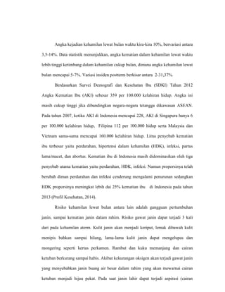 Angka kejadian kehamilan lewat bulan waktu kira-kira 10%, bervariasi antara
3,5-14%. Data statistik menunjukkan, angka kematian dalam kehamilan lewat waktu
lebih tinggi ketimbang dalam kehamilan cukup bulan, dimana angka kehamilan lewat
bulan mencapai 5-7%. Variasi insiden postterm berkisar antara 2-31,37%.
Berdasarkan Survei Demografi dan Kesehatan Ibu (SDKI) Tahun 2012
Angka Kematian Ibu (AKI) sebesar 359 per 100.000 kelahiran hidup. Angka ini
masih cukup tinggi jika dibandingkan negara-negara tetangga dikawasan ASEAN.
Pada tahun 2007, ketika AKI di Indonesia mencapai 228, AKI di Singapura hanya 6
per 100.000 kelahiran hidup, Filipina 112 per 100.000 hidup serta Malaysia dan
Vietnam sama-sama mencapai 160.000 kelahiran hidup. Lima penyebab kematian
ibu terbesar yaitu perdarahan, hipertensi dalam kehamilan (HDK), infeksi, partus
lama/macet, dan abortus. Kematian ibu di Indonesia masih didominasikan oleh tiga
penyebab utama kematian yaitu perdarahan, HDK, infeksi. Namun proporsinya telah
berubah diman perdarahan dan infeksi cenderung mengalami penurunan sedangkan
HDK proporsinya meningkat lebih dai 25% kematian ibu di Indonesia pada tahun
2013 (Profil Kesehatan, 2014).
Risiko kehamilan lewat bulan antara lain adalah gangguan pertumbuhan
janin, sampai kematian janin dalam rahim. Risiko gawat janin dapat terjadi 3 kali
dari pada kehamilan aterm. Kulit janin akan menjadi keriput, lemak dibawah kulit
menipis bahkan sampai hilang, lama-lama kulit janin dapat mengelupas dan
mongering seperti kertas perkamen. Rambut dan kuku memanjang dan cairan
ketuban berkurang sampai habis. Akibat kekurangan oksigen akan terjadi gawat janin
yang menyebabkan janin buang air besar dalam rahim yang akan mewarnai cairan
ketuban menjadi hijau pekat. Pada saat janin lahir dapat terjadi aspirasi (cairan
 