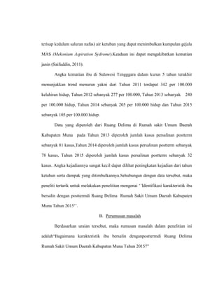 terisap kedalam saluran nafas) air ketuban yang dapat menimbulkan kumpulan gejala
MAS (Mekonium Aspiration Sydrome).Keadaan ini dapat mengakibatkan kematian
janin (Saifuddin, 2011).
Angka kematian ibu di Sulawesi Tengggara dalam kurun 5 tahun terakhir
menunjukkan trend menurun yakni dari Tahun 2011 terdapat 342 per 100.000
kelahiran hidup, Tahun 2012 sebanyak 277 per 100.000, Tahun 2013 sebanyak 240
per 100.000 hidup, Tahun 2014 sebanyak 205 per 100.000 hidup dan Tahun 2015
sebanyak 105 per 100.000 hidup.
Data yang diperoleh dari Ruang Delima di Rumah sakit Umum Daerah
Kabupaten Muna pada Tahun 2013 diperoleh jumlah kasus persalinan postterm
sebanyak 81 kasus,Tahun 2014 diperoleh jumlah kasus persalinan postterm sebanyak
78 kasus, Tahun 2015 diperoleh jumlah kasus persalinan postterm sebanyak 32
kasus. Angka kejadiannya sangat kecil dapat dilihat peningkatan kejadian dari tahun
ketahun serta dampak yang ditimbulkannya.Sehubungan dengan data tersebut, maka
peneliti tertarik untuk melakukan penelitian mengenai ‘’Identifikasi karakteristik ibu
bersalin dengan posttermdi Ruang Delima Rumah Sakit Umum Daerah Kabupaten
Muna Tahun 2015’’.
B. Perumusan masalah
Berdasarkan uraian tersebut, maka rumusan masalah dalam penelitian ini
adalah“Bagaimana karakteristik ibu bersalin denganposttermdi Ruang Delima
Rumah Sakit Umum Daerah Kabupaten Muna Tahun 2015?”
 