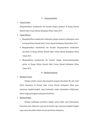 C. Tujuan penelitian
1. Tujuan Umum
Mengidentifikasi karakteristik ibu bersalin dengan postterm di Ruang Delima
Rumah Sakit Umum Daerah Kabupaten Muna Tahun 2015.
2. Tujuan Khusus
a. Mengidentifikasi karakteristik ibubersalin dengan postterm berdasarkan umur
di Ruang Delima Rumah Sakit Umum Daerah Kabupaten MunaTahun 2015.
b. Mengidentifikasi karakteristik ibu bersalin denganpostterm berdasarkan
graviditas di Ruang Delima Rumah Sakit Umum Daerah Kabupaten Muna
Tahun 2015.
c. Mengindefikasi karakteristik ibu bersalin dengan postteremberdasarkan
paritas di Ruang Delima Rumah Sakit Umum Daerah Kabupaten Muna
Tahun 2015.
D. Manfaat Penelitian
1. Manfaat Teoretis
Sebagai sumber teoretis bagi pengelola program Kesehatan Ibu dan Anak
(KIA) khususnya di Rumah Sakit Umum Daerah Kabupaten Muna guna
menyusun langkah-langkah yang bermanfaat untuk menentukan kebijksanaan
dalam rangka peningkatan pelayanan kesehatan.
2. Manfaat Praktis
Sebagai sumbangan pemikiran kepada semua pihak yang berkompeten
khususnya para mahasiswa yang ada di Institusi agar menyusun langkah-langkah
yang sesuai dan praktis dalam rencana penelitian selanjutnya.
 