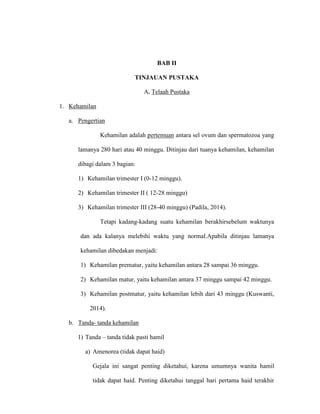 BAB II
TINJAUAN PUSTAKA
A. Telaah Pustaka
1. Kehamilan
a. Pengertian
Kehamilan adalah pertemuan antara sel ovum dan spermatozoa yang
lamanya 280 hari atau 40 minggu. Ditinjau dari tuanya kehamilan, kehamilan
dibagi dalam 3 bagian:
1) Kehamilan trimester I (0-12 minggu).
2) Kehamilan trimester II ( 12-28 minggu)
3) Kehamilan trimester III (28-40 minggu) (Padila, 2014).
Tetapi kadang-kadang suatu kehamilan berakhirsebelum waktunya
dan ada kalanya melebihi waktu yang normal.Apabila ditinjau lamanya
kehamilan dibedakan menjadi:
1) Kehamilan prematur, yaitu kehamilan antara 28 sampai 36 minggu.
2) Kehamilan matur, yaitu kehamilan antara 37 minggu sampai 42 minggu.
3) Kehamilan postmatur, yaitu kehamilan lebih dari 43 minggu (Kuswanti,
2014).
b. Tanda- tanda kehamilan
1) Tanda – tanda tidak pasti hamil
a) Amenorea (tidak dapat haid)
Gejala ini sangat penting diketahui, karena umumnya wanita hamil
tidak dapat haid. Penting diketahui tanggal hari pertama haid terakhir
 