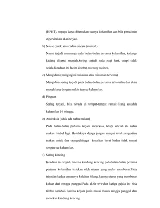 (HPHT), supaya dapat ditentukan tuanya kehamilan dan bila persalinan
diperkirakan akan terjadi.
b) Nause (enek, mual) dan emesis (muntah)
Nause terjadi umumnya pada bulan-bulan pertama kehamilan, kadang-
kadang disertai muntah.Sering terjadi pada pagi hari, tetapi tidak
selalu.Keadaan ini lazim disebut morning sicknes.
c) Mengidam (mengingini makanan atau minuman tertentu)
Mengidam sering terjadi pada bulan-bulan pertama kehamilan dan akan
menghilang dengan makin tuanya kehamilan.
d) Pingsan
Sering terjadi, bila berada di tempat-tempat ramai.Hilang sesudah
kehamilan 16 minggu.
e) Anoreksia (tidak ada nafsu makan)
Pada bulan-bulan pertama terjadi anoreksia, tetapi setelah itu nafsu
makan timbul lagi. Hendaknya dijaga jangan sampai salah pengertian
makan untuk dua orangsehingga kenaikan berat badan tidak sesuai
sengan tua kehamilan.
f) Sering kencing
Keadaan ini terjadi, karena kandung kencing padabulan-bulan pertama
pertama kehamilan tertekan oleh uterus yang mulai membesar.Pada
triwulan kedua umumnya keluhan hilang, karena uterus yang membesar
keluar dari rongga panggul.Pada akhir triwulan ketiga gejala ini bisa
timbul kembali, karena kepala janin mulai masuk rongga panggul dan
menekan kandung kencing.
 