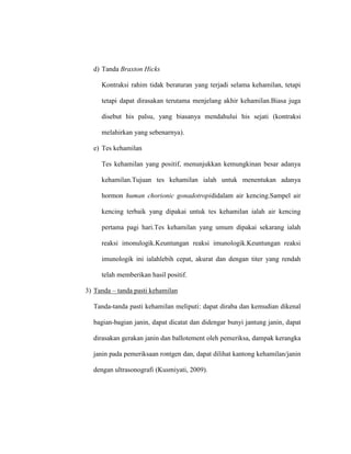 d) Tanda Braxton Hicks
Kontraksi rahim tidak beraturan yang terjadi selama kehamilan, tetapi
tetapi dapat dirasakan terutama menjelang akhir kehamilan.Biasa juga
disebut his palsu, yang biasanya mendahului his sejati (kontraksi
melahirkan yang sebenarnya).
e) Tes kehamilan
Tes kehamilan yang positif, menunjukkan kemungkinan besar adanya
kehamilan.Tujuan tes kehamilan ialah untuk menentukan adanya
hormon human chorionic gonadotropididalam air kencing.Sampel air
kencing terbaik yang dipakai untuk tes kehamilan ialah air kencing
pertama pagi hari.Tes kehamilan yang umum dipakai sekarang ialah
reaksi imonulogik.Keuntungan reaksi imunologik.Keuntungan reaksi
imunologik ini ialahlebih cepat, akurat dan dengan titer yang rendah
telah memberikan hasil positif.
3) Tanda – tanda pasti kehamilan
Tanda-tanda pasti kehamilan meliputi: dapat diraba dan kemudian dikenal
bagian-bagian janin, dapat dicatat dan didengar bunyi jantung janin, dapat
dirasakan gerakan janin dan ballotement oleh pemeriksa, dampak kerangka
janin pada pemeriksaan rontgen dan, dapat dilihat kantong kehamilan/janin
dengan ultrasonografi (Kusmiyati, 2009).
 