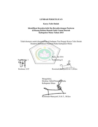 LEMBAR PERSETUJUAN
Karya Tulis Ilmiah
Identifikasi Karakteristik Ibu Bersalin dengan Postterm
di Ruang Delima Rumah Sakit Umum Daerah
Kabupaten Muna Tahun 2015
Telah disetujui untuk diseminarkan di hadapan Tim Penguji Karya Tulis Ilmiah
Akademi Kebidanan Paramata Raha Kabupaten Muna
Pembimbing I
Rosdiana, S.ST
Raha, Juli 2016
Pembimbing II
Rosminah Mansyarif,S.Si.T.,M.Kes
Mengetahui,
Direktur Akbid Paramata Raha
Kabupaten Muna
Rosminah Mansyarif, S.Si.T., M.Kes
LEMBAR PERSETUJUAN
Karya Tulis Ilmiah
Identifikasi Karakteristik Ibu Bersalin dengan Postterm
di Ruang Delima Rumah Sakit Umum Daerah
Kabupaten Muna Tahun 2015
Telah disetujui untuk diseminarkan di hadapan Tim Penguji Karya Tulis Ilmiah
Akademi Kebidanan Paramata Raha Kabupaten Muna
Pembimbing I
Rosdiana, S.ST
Raha, Juli 2016
Pembimbing II
Rosminah Mansyarif,S.Si.T.,M.Kes
Mengetahui,
Direktur Akbid Paramata Raha
Kabupaten Muna
Rosminah Mansyarif, S.Si.T., M.Kes
LEMBAR PERSETUJUAN
Karya Tulis Ilmiah
Identifikasi Karakteristik Ibu Bersalin dengan Postterm
di Ruang Delima Rumah Sakit Umum Daerah
Kabupaten Muna Tahun 2015
Telah disetujui untuk diseminarkan di hadapan Tim Penguji Karya Tulis Ilmiah
Akademi Kebidanan Paramata Raha Kabupaten Muna
Pembimbing I
Rosdiana, S.ST
Raha, Juli 2016
Pembimbing II
Rosminah Mansyarif,S.Si.T.,M.Kes
Mengetahui,
Direktur Akbid Paramata Raha
Kabupaten Muna
Rosminah Mansyarif, S.Si.T., M.Kes
 