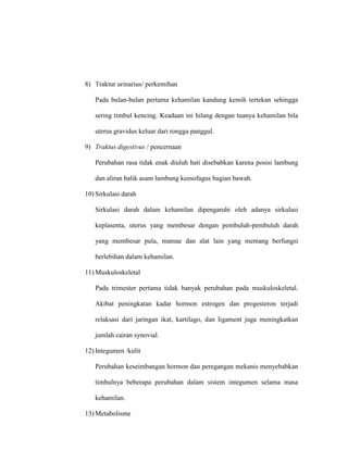 8) Traktur urinarius/ perkemihan
Pada bulan-bulan pertama kehamilan kandung kemih tertekan sehingga
sering timbul kencing. Keadaan ini hilang dengan tuanya kehamilan bila
uterus gravidus keluar dari rongga panggul.
9) Traktus digestivus / pencernaan
Perubahan rasa tidak enak diuluh hati disebabkan karena posisi lambung
dan aliran balik asam lambung keesofagus bagian bawah.
10) Sirkulasi darah
Sirkulasi darah dalam kehamilan dipengaruhi oleh adanya sirkulasi
keplasenta, uterus yang membesar dengan pembuluh-pembuluh darah
yang membesar pula, mamae dan alat lain yang memang berfungsi
berlebihan dalam kehamilan.
11) Muskuloskeletal
Pada trimester pertama tidak banyak perubahan pada muskuloskeletal.
Akibat peningkatan kadar hormon estrogen dan progesteron terjadi
relaksasi dari jaringan ikat, kartilago, dan ligament juga meningkatkan
jumlah cairan synovial.
12) Integumen /kulit
Perubahan keseimbangan hormon dan peregangan mekanis menyebabkan
timbulnya beberapa perubahan dalam sistem integumen selama masa
kehamilan.
13) Metabolisme
 