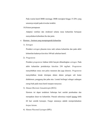 Pada wanita hamil BMR meninggi. BMR menigkat hingga 15-20% yang
umumnya terjadi pada triwulan terakhir.
14) Sistem pernapasan
Adaptasi ventilasi dan struktural selama masa kehamilan bertujuan
menyediakan kebutuhan ibu dan janin.
e. Hormon – hormon yang mempengaruhi kehamilan
1) Estrogen
Produksi estrogen plasenta terus naik selama kehamilan dan pada akhir
kehamilan kadarnya kira-kira 100 kali sebelum hamil.
2) Progesteron
Produksi progesteron bahkan lebih banyak dibandingkan estrogen. Pada
akhir kehamilan produksinya kira-kira 250 mg/hari. Progesteron
menyebabkan tonus otot polos menurun dan juga diuresis. Progesteron
menyebabkan lemak disimpan dalam dalam jaringan sub kutan
diabdomen, punggung dan paha atas. Lemak berfungsi sebagai cadangan
energi baik pada masa hamil maupun menyusui.
3) Human Ohorionic Ganadotropin (HCG)
Hormon ini dapat terdektesi beberapa hari setelah pembuahan dan
merupakan dasar tes kehamilan. Puncak sekresinya terjadi kurang lebih
60 hari setelah konsepsi. Fungsi utamanya adalah mempertahankan
korpus luteum.
4) Human Placental Lactogen (HPL)
 
