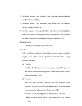 1) Persalinan spontan, yaitu persalinan yang berlangsung dengan kekuatan
ibu dan melalui jalan lahir.
2) Persalinan buatan, yaitu persalinan yang dibantu dari luar misalnya
vaccum ekstraksi, forceps, SC.
3) Persalian anjuran, yaitu terjadi bila bayi cukup besar untuk hidupdiluar,
tetapi tidak sedemikian besarnya sehingga menimbulkan kesulitan dalam
persalian, misalnya dengan induksi persalianan (Kuswanti, 2013).
c. Tahap Persalinan
Tahap persalinan dibagi menjadi 4 macam :
1) Kala I
Kala I adalah kala pembukaan, dimulai dari his teratur sampai pembukaan
lengkap. Kala I dinilai majunya pembukaan. Persalinan kala I dibagi
menjadi 2 fase yaitu:
a) Fase laten
Fase laten dimulai sejak awal kontraksi yang menyebabkan penipisan
dan pembukaan serviks sampai pembukaan kurang dari 4 cm biasanya
berlangsung sekitar 8 jam.
b) Fase aktif
Pada fase aktif persalinan, frekuensi dan lama kontraksi uterus
umumnya meningkat, pembukaan serviks 4 sampai 10 cm, dan terjadi
penurunan bagian terbawah janin (Kusmiyati, 2012).
Pada fasei ini berlangsung 6 jam dan dibagi menjadi 3 macam:
(1) Fase akselerasi, dalam waktu 2 jam pembukaan 3 cm menjadi
4 cm.
 