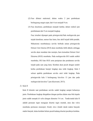 (2) Fase dilatasi maksimal, dalam waktu 2 jam pembukaan
berlangsung sangat cepat, dari 4 cm menjadi 9 cm.
(3) Fase deselerasi, pembukaan menjadi lambat, dalam waktu2 jam
pembukaaan dari 9 cm menjadi lengkap.
Fase tersebut dijumpai pada primigravida.Pada multigravida pun
terjadi demikian, namun fase laten, fase aktif terjadi lebih pendek.
Mekanisme membukanya serviks berbeda antara primigravida
Ostium Uteri Interna (OUI) akan membuka lebih dahulu sehingga
serviks akan mendatar dan menipis, baru kemudian Ostium Uteri
Eksterna (OUE) membuka. Pada multigravida OUI sudah sedikit
membuka, OUI dan OUE serta penipisan dan pendataran serviks
terjadi pada saat yang lama. Ketuban akan pecah dengan sendiri
ketika pembukaan hampir lengkap atau telah lengkap. Kala I
selesai apabila pembukaan serviks uteri telah lengkap. Pada
primigravida kala I berlangsung kira-kira 13 jam dan pada
multigravida kira-kira 7 jam (Kuswanti, 2013).
2) Kala II
Kala II dimulai saat pembukaan serviks sudah lengkap sampai keluarnya
janin. Pembukaan lengkap ditegakkan dengan periksa dalam atau bila kepala
janin sudah nampak di vulva dengan diameter 5-6 cm. Tanda-tanda kala II
adalah perasaan ingin mengejan disertai ingin muntah, anus dan vulva
membuka perineum menonjol, bloddy show (lendir darah makin banyak)
makin banyak, kalau ketuban belum pecah kadang disertai pecahnya ketuban.
 