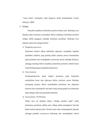 ‘’lewat bulan” merupakan salah diagnosis akibat keterlambatan ovulasi
(Meyliya, 2009).
b. Etiologi
Penyebab terjadinya kehamilan postterm belum jelas. Beberapa teori
diajukan pada umumnya menyatakan bahwa terjadinya kehamilan postterm
sebagai akibat gangguan terhadap timbulnya persalinan. Beberapa teori
diajukan antara lain sebagai berikut:
1) Pengaruh progesteron
Penurunan hormon dalam kehamilan dipercaya merupakan kejadian
perubahan endokrin yang penting dalam memacu proses biomolekular
pada persalinan dan meningkatkan sensitivitas uterus terhadap oksitosin,
sehingga menduga bahwa terjadinya kehamilan postterem adalah karena
masih berlangsungnya pengaruh progesteron.
2) Teori oksitosin
Pemakaianoksitosin untuk induksi persalinan pada kehamilan
memberikan kesan atau dipercaya bahwa oksitosin secara fisiologis
memegang peranan dalam menimbulkan persalinan dan pelepasan
oksitosin dari neurohipofisi ibu hamil yang kurang ppada usia kehamilan
lanjut diduga salah satu penyebab kehamilan.
3) Teori kortisol / ACTH Janin
Dalam teori ini diajukan bahwa “sebagai pemberi tanda” untuk
dimulainya persalinan adalah janin, diduga akibat peningkatan tiba-tiba
kadar kortisol plasma janin. Kortisol janin akan mempengaruhi plasenta
sehingga produksi progesteron berkurang dan meningkatkan sekresi
 