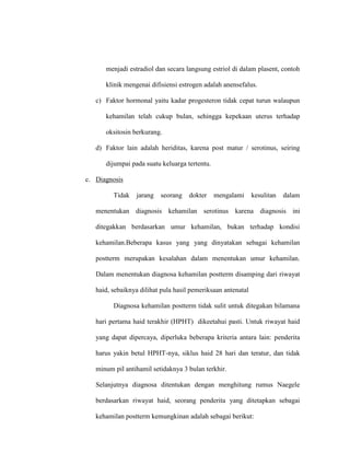menjadi estradiol dan secara langsung estriol di dalam plasent, contoh
klinik mengenai difisiensi estrogen adalah anensefalus.
c) Faktor hormonal yaitu kadar progesteron tidak cepat turun walaupun
kehamilan telah cukup bulan, sehingga kepekaan uterus terhadap
oksitosin berkurang.
d) Faktor lain adalah heriditas, karena post matur / serotinus, seiring
dijumpai pada suatu keluarga tertentu.
c. Diagnosis
Tidak jarang seorang dokter mengalami kesulitan dalam
menentukan diagnosis kehamilan serotinus karena diagnosis ini
ditegakkan berdasarkan umur kehamilan, bukan terhadap kondisi
kehamilan.Beberapa kasus yang yang dinyatakan sebagai kehamilan
postterm merupakan kesalahan dalam menentukan umur kehamilan.
Dalam menentukan diagnosa kehamilan postterm disamping dari riwayat
haid, sebaiknya dilihat pula hasil pemeriksaan antenatal
Diagnosa kehamilan postterm tidak sulit untuk ditegakan bilamana
hari pertama haid terakhir (HPHT) dikeetahui pasti. Untuk riwayat haid
yang dapat dipercaya, diperluka beberapa kriteria antara lain: penderita
harus yakin betul HPHT-nya, siklus haid 28 hari dan teratur, dan tidak
minum pil antihamil setidaknya 3 bulan terkhir.
Selanjutnya diagnosa ditentukan dengan menghitung rumus Naegele
berdasarkan riwayat haid, seorang penderita yang ditetapkan sebagai
kehamilan postterm kemungkinan adalah sebagai berikut:
 