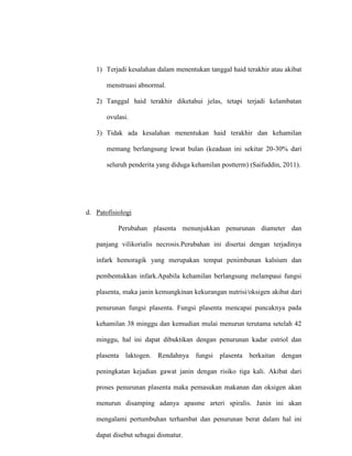 1) Terjadi kesalahan dalam menentukan tanggal haid terakhir atau akibat
menstruasi abnormal.
2) Tanggal haid terakhir diketahui jelas, tetapi terjadi kelambatan
ovulasi.
3) Tidak ada kesalahan menentukan haid terakhir dan kehamilan
memang berlangsung lewat bulan (keadaan ini sekitar 20-30% dari
seluruh penderita yang diduga kehamilan postterm) (Saifuddin, 2011).
d. Patofisiologi
Perubahan plasenta menunjukkan penurunan diameter dan
panjang vilikorialis necrosis.Perubahan ini disertai dengan terjadinya
infark hemoragik yang merupakan tempat penimbunan kalsium dan
pembentukkan infark.Apabila kehamilan berlangsung melampaui fungsi
plasenta, maka janin kemungkinan kekurangan nutrisi/oksigen akibat dari
penurunan fungsi plasenta. Fungsi plasenta mencapai puncaknya pada
kehamilan 38 minggu dan kemudian mulai menurun terutama setelah 42
minggu, hal ini dapat dibuktikan dengan penurunan kadar estriol dan
plasenta laktogen. Rendahnya fungsi plasenta berkaitan dengan
peningkatan kejadian gawat janin dengan risiko tiga kali. Akibat dari
proses penurunan plasenta maka pemasukan makanan dan oksigen akan
menurun disamping adanya apasme arteri spiralis. Janin ini akan
mengalami pertumbuhan terhambat dan penurunan berat dalam hal ini
dapat disebut sebagai dismatur.
 