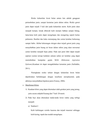 Risiko kehamilan lewat bulan antara lain adalah gangguan
pertumbuhan janin, sampai kematian janin dalam rahim. Risiko gawat
janin dapat terjadi 3 kali dari pada kehamilan aterm. Kulit janin akan
menjadi keriput, lemak dibawah kulit menipis bahkan sampai hilang,
lama-lama kulit janin dapat mengelupas dan mongering seperti kertas
perkamen. Rambut dan kuku memanjang dan cairan ketuban berkurang
sampai habis. Akibat kekurangan oksigen akan terjadi gawat janin yang
menyebabkan janin buang air besar dalam rahim yang akan mewarnai
cairan ketuban menjadi hijau pekat. Pada saat janin lahir dapat terjadi
aspirasi (cairan terisap kedalam saluran nafas) air ketuban yang dapat
menimbulkan kumpulan gejala MAS (Mekonium Aspiration
Sydrome).Keadaan ini dapat mengakibatkan kematian janin (Saifuddin,
2011).
Peningkatan resiko terkait dengan kehamilan lewat bulan
diperkirakan berhubungan dengan insufiensi uteroplasental, pada
akhirnya menyebabkan hipoksia janin (Varney, 2006).
e. Manifestasi Klinis
1) Keadaan klinis yang dapat ditemukan ialah gerakan janin yang jarang,
yaitu secara subjektif kurang dari 7 kali/ 20 menit.
2) Pada bayi akan ditemukan tanda-tanda lewat waktu yang terbagi
menjadi:
a) Stadium I
Kulit kehilangan verniks kaseosa dan terjadi maserasi sehingga
kulit kering, rapuh dan mudah mengelupas.
 