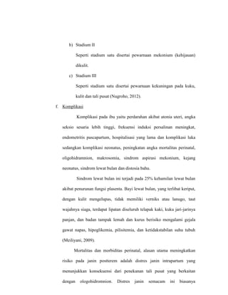 b) Stadium II
Seperti stadium satu disertai pewarnaan mekonium (kehijauan)
dikulit.
c) Stadium III
Seperti stadium satu disertai pewarnaan kekuningan pada kuku,
kulit dan tali pusat (Nugroho, 2012).
f. Komplikasi
Komplikasi pada ibu yaitu perdarahan akibat atonia uteri, angka
seksio sesaria lebih tinggi, frekuensi induksi persalinan meningkat,
endometritis pascapartum, hospitalisasi yang lama dan komplikasi luka
sedangkan komplikasi neonatus, peningkatan angka mortalitas perinatal,
oligohidramnion, makrosomia, sindrom aspirasi mekonium, kejang
neonatus, sindrom lewat bulan dan distosia bahu.
Sindrom lewat bulan ini terjadi pada 25% kehamilan lewat bulan
akibat penurunan fungsi plasenta. Bayi lewat bulan, yang terlibat keriput,
dengan kulit mengelupas, tidak memiliki verniks atau lanugo, taut
wajahnya siaga, terdapat lipatan diseluruh telapak kaki, kuku jari-jarinya
panjan, dan badan tampak lemah dan kurus berisiko mengalami gejala
gawat napas, hipoglikemia, pilisitemia, dan ketidakstabilan suhu tubuh
(Meiliyani, 2009).
Mortalitas dan morbiditas perinatal, alasan utama meningkatkan
risiko pada janin postterem adalah distres janin intrapartum yang
menunjukkan konsekuensi dari penekanan tali pusat yang berkaitan
dengan ologohidromnion. Distres janin semacam ini biasanya
 