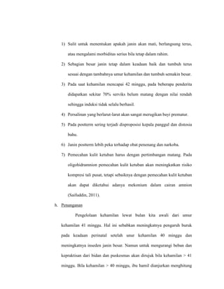 1) Sulit untuk menentukan apakah janin akan mati, berlangsung terus,
atau mengalami morbiditas serius bila tetap dalam rahim.
2) Sebagian besar janin tetap dalam keadaan baik dan tumbuh terus
sesuai dengan tambahnya umur kehamilan dan tumbuh semakin besar.
3) Pada saat kehamilan mencapai 42 minggu, pada beberapa penderita
didapatkan sekitar 70% serviks belum matang dengan nilai rendah
sehingga induksi tidak selalu berhasil.
4) Persalinan yang berlarut-larut akan sangat merugikan bayi prematur.
5) Pada postterm sering terjadi disproposisi kepala panggul dan distosia
bahu.
6) Janin postterm lebih peka terhadap obat penenang dan narkoba.
7) Pemecahan kulit ketuban harus dengan pertimbangan matang. Pada
oligohidramnion pemecahan kulit ketuban akan meningkatkan risiko
kompresi tali pusat, tetapi sebaiknya dengan pemecahan kulit ketuban
akan dapat diketahui adanya mekonium dalam cairan amnion
(Saifuddin, 2011).
h. Penanganan
Pengelolaan kehamilan lewat bulan kita awali dari umur
kehamilan 41 minggu. Hal ini sebabkan meningkatnya pengaruh buruk
pada keadaan perinatal setelah unur kehamilan 40 minggu dan
meningkatnya inseden janin besar. Namun untuk mengurangi beban dan
kepraktisan dari bidan dan puskesmas akan dirujuk bila kehamilan > 41
minggu. Bila kehamilan > 40 minggu, ibu hamil dianjurkan menghitung
 