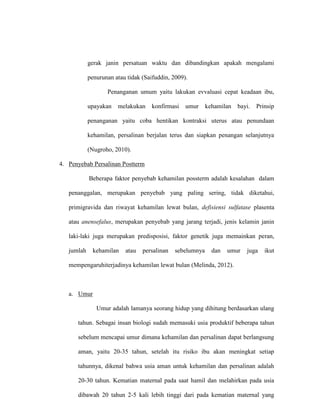gerak janin persatuan waktu dan dibandingkan apakah mengalami
penurunan atau tidak (Saifuddin, 2009).
Penanganan umum yaitu lakukan evvaluasi cepat keadaan ibu,
upayakan melakukan konfirmasi umur kehamilan bayi. Prinsip
penanganan yaitu coba hentikan kontraksi uterus atau penundaan
kehamilan, persalinan berjalan terus dan siapkan penangan selanjutnya
(Nugroho, 2010).
4. Penyebab Persalinan Postterm
Beberapa faktor penyebab kehamilan possterm adalah kesalahan dalam
penanggalan, merupakan penyebab yang paling sering, tidak diketahui,
primigravida dan riwayat kehamilan lewat bulan, defisiensi sulfatase plasenta
atau anensefalus, merupakan penyebab yang jarang terjadi, jenis kelamin janin
laki-laki juga merupakan predisposisi, faktor genetik juga memainkan peran,
jumlah kehamilan atau persalinan sebelumnya dan umur juga ikut
mempengaruhiterjadinya kehamilan lewat bulan (Melinda, 2012).
a. Umur
Umur adalah lamanya seorang hidup yang dihitung berdasarkan ulang
tahun. Sebagai insan biologi sudah memasuki usia produktif beberapa tahun
sebelum mencapai umur dimana kehamilan dan persalinan dapat berlangsung
aman, yaitu 20-35 tahun, setelah itu risiko ibu akan meningkat setiap
tahunnya, dikenal bahwa usia aman untuk kehamilan dan persalinan adalah
20-30 tahun. Kematian maternal pada saat hamil dan melahirkan pada usia
dibawah 20 tahun 2-5 kali lebih tinggi dari pada kematian maternal yang
 