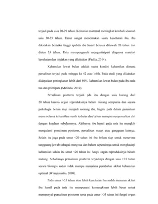 terjadi pada usia 20-29 tahun. Kematian maternal meningkat kembali sesudah
usia 30-35 tahun. Umur sangat menentukan suatu kesehatan ibu, ibu
dikatakan berisiko tinggi apabila ibu hamil berusia dibawah 20 tahun dan
diatas 35 tahun. Usia mempengaruhi mengantisipasi diagnosa masalah
kesehatan dan tindakan yang dilakukan (Padila, 2014).
Kehamilan lewat bulan adalah suatu kondisi kehamilan dimana
persalinan terjadi pada minggu ke 42 atau lebih. Pada studi yang dilakukan
didapatkan peningkatan lebih dari 50% kehamilan lewat bulan pada ibu usia
tua dan primipara (Melinda, 2012).
Persalinan postterm terjadi pda ibu dengan usia kurang dari
20 tahun karena organ reproduksinya belum matang sempurna dan secara
psikologis belum siap menjadi seorang ibu, begitu pula dalam penentuan
menu selama kehamilan masih terbatas dan belum mampu menyesuaikan diri
dengan keadaan sebelummya. Akibanya ibu hamil pada usia itu mungkin
mengalami persalinan postterm, persalinan macet atau gangguan lainnya.
Selain itu juga pada umur <20 tahun ini ibu belum siap untuk menerima
tangguang jawab sebagai orang tua dan belum sepenuhnya untuk menghadapi
kehamilan selain itu umur <20 tahun ini fungsi organ reproduksinya belum
matang. Sebaliknya persalinan postterm terjadinya dengan usia >35 tahun
secara biologis sudah tidak mampu menerima perubahan akibat kehamilan
optimal (Wiknjosastro, 2008).
Pada umur >35 tahun atau lebih kesehatan ibu sudah menurun akibat
ibu hamil pada usia itu mempunyai kemungkinan lebih besar untuk
mempunyai persalinan possterm serta pada umur >35 tahun ini fungsi organ
 