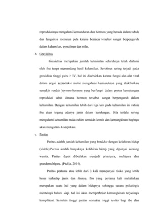 reproduksinya mengalami kemunduran dan hormon yang berada dalam tubuh
dan fungsinya menurun pula karena hormon tersebut sangat berpengaruh
dalam kehamilan, persalinan dan nifas.
b. Graviditas
Graviditas merupakan jumlah kehamilan seluruhnya telah dialami
oleh ibu tanpa memandang hasil kehamilan. Serotinus sering terjadi pada
graviditas tinggi yaitu > IV, hal ini disebabkan karena fungsi alat-alat vital
dalam organ reproduksi mulai mengalami kemunduran yang diakibatkan
semakin rendah hormon-hormon yang berfungsi dalam proses kematangan
reproduksi sehat dimana hormon tersebut sangat berpengaruh dalam
kehamilan. Dengan kehamilan lebih dari tiga kali pada kehamilan ini rahim
ibu akan tegang adanya janin dalam kandungan. Bila terlalu sering
mengalami kehamilan maka rahim semakin lemah dan kemungkinan bayinya
akan mengalami komplikasi.
c. Paritas
Paritas adalah jumlah kehamilan yang berakhir dengan kelahiran hidup
(viable).Paritas adalah banyaknya kelahiran hidup yang dipunyai seorang
wanita. Paritas dapat dibedakan menjadi primipara, multipara dan
grandemultipara. (Padila, 2014).
Paritas pertama atau lebih dari 3 kali mempunyai risiko yang lebih
besar terhadap janin dan ibunya. Ibu yang pertama kali melahirkan
merupakan suatu hal yang dalam hidupnya sehingga secara psikologis
mentalnya belum siap, hal ini akan memperbesar kemungkinan terjadinya
komplikasi. Semakin tinggi paritas semakin tinggi resiko bagi ibu dan
 
