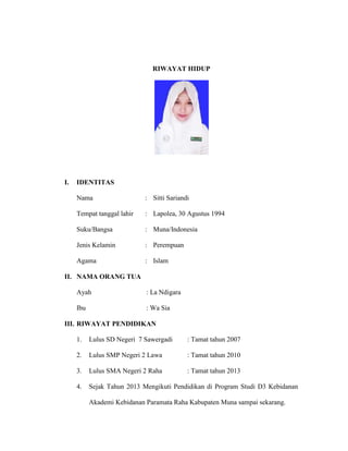 RIWAYAT HIDUP
I. IDENTITAS
Nama : Sitti Sariandi
Tempat tanggal lahir : Lapolea, 30 Agustus 1994
Suku/Bangsa : Muna/Indonesia
Jenis Kelamin : Perempuan
Agama : Islam
II. NAMA ORANG TUA
Ayah : La Ndigara
Ibu : Wa Sia
III. RIWAYAT PENDIDIKAN
1. Lulus SD Negeri 7 Sawergadi : Tamat tahun 2007
2. Lulus SMP Negeri 2 Lawa : Tamat tahun 2010
3. Lulus SMA Negeri 2 Raha : Tamat tahun 2013
4. Sejak Tahun 2013 Mengikuti Pendidikan di Program Studi D3 Kebidanan
Akademi Kebidanan Paramata Raha Kabupaten Muna sampai sekarang.
 