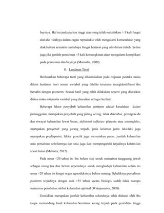 bayinya. Hal ini pada paritas tinggi atau yang telah melahirkan > 3 kali fungsi
alat-alat vitalnya dalam organ reproduksi telah mengalami kemunduran yang
diakibatkan semakin rendahnya fungsi hormon yang ada dalam tubuh. Selain
juga jika jumlah persalinan >3 kali kemungkinan akan mengalami komplikasi
pada persalinan dan bayinya (Manuaba, 2009).
B. Landasan Teori
Berdasarkan beberapa teori yang dikemukakan pada tinjauan pustaka maka
dalam landasan teori sesuai variabel yang ditelita terutama mengidentifikasi ibu
bersalin dengan postterm. Sesuai hasil yang telah dilakukan seperti yang diuraikan
diatas maka sistematis variabel yang diuraikan sebagai berikut:
Beberapa faktor penyebab kehamilan postterm adalah kesalahan dalam
penanggalan, merupakan penyebab yang paling sering, tidak diketahui, primigravida
dan riwayat kehamilan lewat bulan, defisiensi sulfatase plasenta atau anensefalus,
merupakan penyebab yang jarang terjadi, jenis kelamin janin laki-laki juga
merupakan predisposisi, faktor genetik juga memainkan peran, jumlah kehamilan
atau persalinan sebelumnya dan usia juga ikut mempengaruhi terjadinya kehamilan
lewat bulan (Melinda, 2012).
Pada umur <20 tahun ini ibu belum siap untuk menerima tangguang jawab
sebagai orang tua dan belum sepenuhnya untuk menghadapi kehamilan selain itu
umur <20 tahun ini fungsi organ reproduksinya belum matang. Sebaliknya persalinan
postterm terjadinya dengan usia >35 tahun secara biologis sudah tidak mampu
menerima perubahan akibat kehamilan optimal (Wiknjosastro, 2008).
Graviditas merupakan jumlah kehamilan seluruhnya telah dialami oleh ibu
tanpa memandang hasil kehamilan.Serotinus sering terjadi pada graviditas tinggi
 