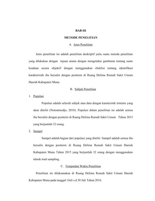 BAB III
METODE PENELITIAN
A. Jenis Penelitian
Jenis penelitian ini adalah penelitian deskriptif yaitu suatu metode penelitian
yang dilakukan dengan tujuan utama dengan mengetahui gambaran tentang suatu
keadaan secara objektif dengan menggunakan cheklist tentang identifikasi
karakterisitk ibu bersalin dengan postterm di Ruang Delima Rumah Sakit Umum
Daerah Kabupaten Muna.
B. Subjek Penelitian
1. Populasi
Populasi adalah seluruh subjek atau data dengan karateristik tertentu yang
akan diteliti (Notoatmodjo, 2010). Populasi dalam penelitian ini adalah semua
ibu bersalin dengan postterm di Ruang Delima Rumah Sakit Umum Tahun 2015
yang berjumlah 32 orang.
2. Sampel
Sampel adalah bagian dari populasi yang diteliti. Sampel adalah semua ibu
bersalin dengan postterm di Ruang Delima Rumah Sakit Umum Daerah
Kabupaten Muna Tahun 2015 yang berjumlah 32 orang dengan menggunakan
teknik total sampling.
C. Tempatdan Waktu Penelitian
Penelitian ini dilaksanakan di Ruang Delima Rumah Sakit Umum Daerah
Kabupaten Muna pada tanggal 1Juli s.d 30 Juli Tahun 2016.
 