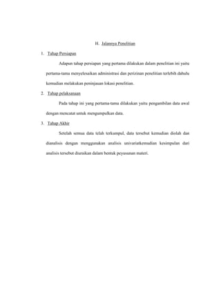 H. Jalannya Penelitian
1. Tahap Persiapan
Adapun tahap persiapan yang pertama dilakukan dalam penelitian ini yaitu
pertama-tama menyelesaikan administrasi dan perizinan penelitian terlebih dahulu
kemudian melakukan peninjauan lokasi penelitian.
2. Tahap pelaksanaan
Pada tahap ini yang pertama-tama dilakukan yaitu pengambilan data awal
dengan mencatat untuk mengumpulkan data.
3. Tahap Akhir
Setelah semua data telah terkumpul, data tersebut kemudian diolah dan
dianalisis dengan menggunakan analisis univariatkemudian kesimpulan dari
analisis tersebut diuraikan dalam bentuk peyusunan materi.
 