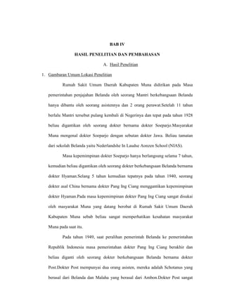 BAB IV
HASIL PENELITIAN DAN PEMBAHASAN
A. Hasil Penelitian
1. Gambaran Umum Lokasi Penelitian
Rumah Sakit Umum Daerah Kabupaten Muna didirikan pada Masa
pemerintahan penjajahan Belanda oleh seorang Mantri berkebangsaan Belanda
hanya dibantu oleh seorang asistennya dan 2 orang perawat.Setelah 11 tahun
berlalu Mantri tersebut pulang kembali di Negerinya dan tepat pada tahun 1928
beliau digantikan oleh seorang dokter bernama dokter Soeparjo.Masyarakat
Muna mengenal dokter Soeparjo dengan sebutan dokter Jawa. Beliau tamatan
dari sekolah Belanda yaitu Nederlandshe In Laudse Aonzen School (NIAS).
Masa kepemimpinan dokter Soeparjo hanya berlangsung selama 7 tahun,
kemudian beliau digantikan oleh seorang dokter berkebangsaan Belanda bernama
dokter Hyaman.Selang 5 tahun kemudian tepatnya pada tahun 1940, seorang
dokter asal China bernama dokter Pang Ing Ciang menggantikan kepemimpinan
dokter Hyaman.Pada masa kepemimpinan dokter Pang Ing Ciang sangat disukai
oleh masyarakat Muna yang datang berobat di Rumah Sakit Umum Daerah
Kabupaten Muna sebab beliau sangat memperhatikan kesahatan masyarakat
Muna pada saat itu.
Pada tahun 1949, saat peralihan pemerintah Belanda ke pemerintahan
Republik Indonesia masa pemerintahan dokter Pang Ing Ciang berakhir dan
beliau diganti oleh seorang dokter berkebangsaan Belanda bernama dokter
Post.Dokter Post mempunyai dua orang asisten, mereka adalah Schotanus yang
berasal dari Belanda dan Malaha yang berasal dari Ambon.Dokter Post sangat
 