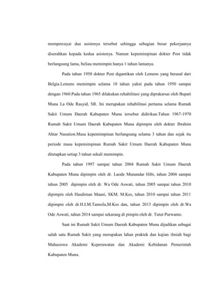 mempercayai dua asistenya tersebut sehingga sebagian besar pekerjaanya
diserahkan kepada kedua asistenya. Namun kepemimpinan dokter Post tidak
berlangsung lama, beliau memimpin hanya 1 tahun lamanya.
Pada tahun 1950 dokter Post digantikan oleh Lemens yang berasal dari
Belgia.Lemens memimpin selama 10 tahun yakni pada tahun 1950 sampai
dengan 1960.Pada tahun 1965 dilakukan rehabilitasi yang diprakarsai oleh Bupati
Muna La Ode Rasyid, SR. Ini merupakan rehabilitasi pertama selama Rumah
Sakit Umum Daerah Kabupaten Muna tersebut didirikan.Tahun 1967-1970
Rumah Sakit Umum Daerah Kabupaten Muna dipimpin oleh dokter Ibrahim
Ahtar Nasution.Masa kepemimpinan berlangsung selama 3 tahun dan sejak itu
periode masa kepemimpinan Rumah Sakit Umum Daerah Kabupaten Muna
ditetapkan setiap 3 tahun sekali memimpin.
Pada tahun 1997 sampai tahun 2004 Rumah Sakit Umum Daerah
Kabupaten Muna dipimpin oleh dr. Laode Munandar Hibi, tahun 2004 sampai
tahun 2005 dipimpin oleh dr. Wa Ode Aswati, tahun 2005 sampai tahun 2010
dipimpin oleh Hasdiman Maani, SKM, M.Kes, tahun 2010 sampai tahun 2011
dipimpin oleh dr.H.LM.Tamsila,M.Kes dan, tahun 2013 dipimpin oleh dr.Wa
Ode Aswati, tahun 2014 sampai sekarang di pimpin oleh dr. Tutut Purwanto.
Saat ini Rumah Sakit Umum Daerah Kabupaten Muna dijadikan sebagai
salah satu Rumah Sakit yang merupakan lahan praktek dan kajian ilmiah bagi
Mahasiswa Akademi Keperawatan dan Akademi Kebidanan Pemerintah
Kabupaten Muna.
 