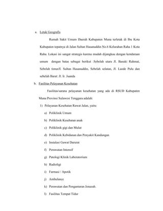 a. Letak Geografis
Rumah Sakit Umum Daerah Kabupaten Muna terletak di Ibu Kota
Kabupaten tepatnya di Jalan Sultan Hasanuddin No.6 Kelurahan Raha 1 Kota
Raha. Lokasi ini sangat strategis karena mudah dijangkau dengan kendaraan
umum dengan batas sebagai berikut :Sebelah utara Jl. Basuki Rahmat,
Sebelah timurJl. Sultan Hasanuddin, Sebelah selatan, Jl. Laode Pulu dan
sebelah Barat: Jl. Ir. Juanda
b. Fasilitas Pelayanan Kesehatan
Fasilitas/sarana pelayanan kesehatan yang ada di RSUD Kabupaten
Muna Provinsi Sulawesi Tenggara adalah:
1) Pelayanan Kesehatan Rawat Jalan, yaitu:
a) Poliklinik Umum
b) Poliklinik Kesehatan anak
c) Poliklinik gigi dan Mulut
d) Poliklinik Kebidanan dan Penyakit Kandungan
e) Instalasi Gawat Darurat
f) Perawatan Intensif
g) Patologi Klinik Laboratorium
h) Radioligi
i) Farmasi / Apotik
j) Ambulance
k) Perawatan dan Pengantaran Jenazah.
l) Fasilitas Tempat Tidur
 