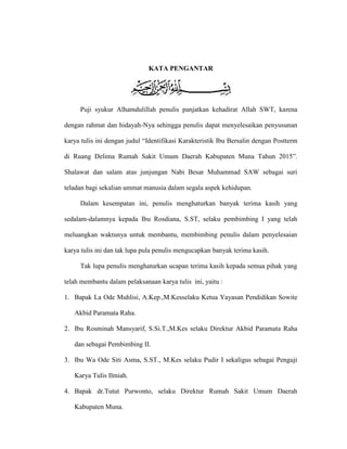 KATA PENGANTAR
Puji syukur Alhamdulillah penulis panjatkan kehadirat Allah SWT, karena
dengan rahmat dan hidayah-Nya sehingga penulis dapat menyelesaikan penyusunan
karya tulis ini dengan judul “Identifikasi Karakteristik Ibu Bersalin dengan Postterm
di Ruang Delima Rumah Sakit Umum Daerah Kabupaten Muna Tahun 2015”.
Shalawat dan salam atas junjungan Nabi Besar Muhammad SAW sebagai suri
teladan bagi sekalian ummat manusia dalam segala aspek kehidupan.
Dalam kesempatan ini, penulis menghaturkan banyak terima kasih yang
sedalam-dalamnya kepada Ibu Rosdiana, S.ST, selaku pembimbing I yang telah
meluangkan waktunya untuk membantu, membimbing penulis dalam penyelesaian
karya tulis ini dan tak lupa pula penulis mengucapkan banyak terima kasih.
Tak lupa penulis menghaturkan ucapan terima kasih kepada semua pihak yang
telah membantu dalam pelaksanaan karya tulis ini, yaitu :
1. Bapak La Ode Muhlisi, A.Kep.,M.Kesselaku Ketua Yayasan Pendidikan Sowite
Akbid Paramata Raha.
2. Ibu Rosminah Mansyarif, S.Si.T.,M.Kes selaku Direktur Akbid Paramata Raha
dan sebagai Pembimbing II.
3. Ibu Wa Ode Siti Asma, S.ST., M.Kes selaku Pudir I sekaligus sebagai Penguji
Karya Tulis Ilmiah.
4. Bapak dr.Tutut Purwonto, selaku Direktur Rumah Sakit Umum Daerah
Kabupaten Muna.
 