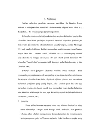 B. Pembahasan
Setelah melakukan penelitian mengenai Identifikasi Ibu Bersalin dengan
postterm di Ruang Delima Rumah Sakit Umum Daerah Kabupaten Muna tahun 2015
didapatkan 32 ibu bersalin dengan persalinan postterm.
Kehamilan postterm, disebut juga kehamilan serotinus, kehamilan lewat waktu,
kehamilan lewat bulan, prolonged pregnancy, extended pregnancy, posdate/ pos
datisme atau pascamaturitas adalah kehamilan yang berlangsung sampai 42 minggu
(294 hari) atau lebih, dihitung dari hari pertama haid terakhir menurut rumus Naegele
dengan siklus haid rata-rata 28 hari (Saifuddin, 2011). Kehamilan yang melebihi
usia kehamilan 42 minggu, terjadi pada 10% dari seluruh jumlah kehamilan 70%
kehamilan ‘’lewat bulan” merupakan salah diagnosis akibat keterlambatan ovulasi
(Meyliya, 2009).
Beberapa faktor penyebab kehamilan possterm adalah kesalahan dalam
penanggalan, merupakan penyebab yang paling sering, tidak diketahui, primigravida
dan riwayat kehamilan lewat bulan, defisiensi sulfatase plasenta atau anensefalus,
merupakan penyebab yang jarang terjadi, jenis kelamin janin laki-laki juga
merupakan predisposisi, faktor genetik juga memainkan peran, jumlah kehamilan
atau persalinan sebelumnya dan usia juga ikut mempengaruhi terjadinya kehamilan
lewat bulan (Melinda, 2012).
1. Umur ibu
Umur adalah lamanya seseorang hidup yang dihitung berdasarkan ulang
tahun terakhirnya. Sebagai insan biologi sudah memasuki usia produktif
beberapa tahun sebelum mencapai umur dimana kehamilan dan persalinan dapat
berlangsung aman, yaitu 20-35 tahun, setelah itu risiko ibu akan meningkat setiap
 