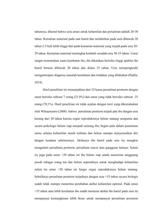 tahunnya, dikenal bahwa usia aman untuk kehamilan dan persalinan adalah 20-30
tahun. Kematian maternal pada saat hamil dan melahirkan pada usia dibawah 20
tahun 2-5 kali lebih tinggi dari pada kematian maternal yang terjadi pada usia 20-
29 tahun. Kematian maternal meningkat kembali sesudah usia 30-35 tahun. Umur
sangat menentukan suatu kesehatan ibu, ibu dikatakan berisiko tinggi apabila ibu
hamil berusia dibawah 20 tahun dan diatas 35 tahun. Usia mempengaruhi
mengantisipasi diagnosa masalah kesehatan dan tindakan yang dilakukan (Padila,
2014).
Hasil penelitian ini menunjukkan dari 32 kasus persalinan postterm dengan
umur berisiko sebesar 7 orang (21,9%) dan umur yang tidak berisiko sebesar 25
orang (78,1%). Hasil penelitian ini tidak sejalan dengan teori yang dikemukakan
oleh Wiknjosastro (2008) bahwa persalinan postterm terjadi pda ibu dengan usia
kurang dari 20 tahun karena organ reproduksinya belum matang sempurna dan
secara psikologis belum siap menjadi seorang ibu, begitu pula dalam penentuan
menu selama kehamilan masih terbatas dan belum mampu menyesuaikan diri
dengan keadaan sebelummya. Akibanya ibu hamil pada usia itu mungkin
mengalami persalinan postterm, persalinan macet atau gangguan lainnya. Selain
itu juga pada umur <20 tahun ini ibu belum siap untuk menerima tangguang
jawab sebagai orang tua dan belum sepenuhnya untuk menghadapi kehamilan
selain itu umur <20 tahun ini fungsi organ reproduksinya belum matang.
Sebaliknya persalinan postterm terjadinya dengan usia >35 tahun secara biologis
sudah tidak mampu menerima perubahan akibat kehamilan optimal. Pada umur
>35 tahun atau lebih kesehatan ibu sudah menurun akibat ibu hamil pada usia itu
mempunyai kemungkinan lebih besar untuk mempunyai persalinan possterm
 