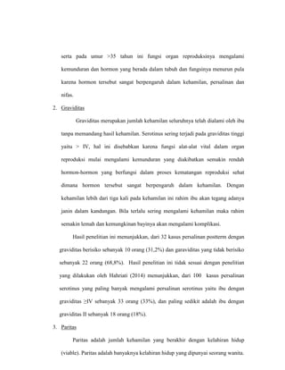 serta pada umur >35 tahun ini fungsi organ reproduksinya mengalami
kemunduran dan hormon yang berada dalam tubuh dan fungsinya menurun pula
karena hormon tersebut sangat berpengaruh dalam kehamilan, persalinan dan
nifas.
2. Graviditas
Graviditas merupakan jumlah kehamilan seluruhnya telah dialami oleh ibu
tanpa memandang hasil kehamilan. Serotinus sering terjadi pada graviditas tinggi
yaitu > IV, hal ini disebabkan karena fungsi alat-alat vital dalam organ
reproduksi mulai mengalami kemunduran yang diakibatkan semakin rendah
hormon-hormon yang berfungsi dalam proses kematangan reproduksi sehat
dimana hormon tersebut sangat berpengaruh dalam kehamilan. Dengan
kehamilan lebih dari tiga kali pada kehamilan ini rahim ibu akan tegang adanya
janin dalam kandungan. Bila terlalu sering mengalami kehamilan maka rahim
semakin lemah dan kemungkinan bayinya akan mengalami komplikasi.
Hasil penelitian ini menunjukkan, dari 32 kasus persalinan postterm dengan
graviditas berisiko sebanyak 10 orang (31,2%) dan garaviditas yang tidak berisiko
sebanyak 22 orang (68,8%). Hasil penelitian ini tidak sesuai dengan penelitian
yang dilakukan oleh Hahriati (2014) menunjukkan, dari 100 kasus persalinan
serotinus yang paling banyak mengalami persalinan serotinus yaitu ibu dengan
graviditas ≥IV sebanyak 33 orang (33%), dan paling sedikit adalah ibu dengan
graviditas II sebanyak 18 orang (18%).
3. Paritas
Paritas adalah jumlah kehamilan yang berakhir dengan kelahiran hidup
(viable). Paritas adalah banyaknya kelahiran hidup yang dipunyai seorang wanita.
 