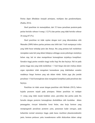 Paritas dapat dibedakan menjadi primipara, multipara dan grandemultipara.
(Padila, 2014).
Hasil penelitian ini menunjukkan, dari 32 kasus persalinan postterm.pada
paritas berisiko sebesar 4 orang ( 12,5%) dan paritas yang tidak berisiko sebesar
28 orang (87,5%).
Hasil penelitian ini tidak sejalan dengan teori yang dikemukakan oleh
Manuaba (2009) bahwa paritas pertama atau lebih dari 3 kali mempunyai risiko
yang lebih besar terhadap janin dan ibunya. Ibu yang pertama kali melahirkan
merupakan suatu hal yang dalam hidupnya sehingga secara psikologis mentalnya
belum siap, hal ini akan memperbesar kemungkinan terjadinya komplikasi.
Semakin tinggi paritas semakin tinggi resiko bagi ibu dan bayinya. Hal ini pada
paritas tinggi atau yang telah melahirkan > 3 kali fungsi alat-alat vitalnya dalam
organ reproduksi telah mengalami kemunduran yang diakibatkan semakin
rendahnya fungsi hormon yang ada dalam tubuh. Selain juga jika jumlah
persalinan >3 kali kemungkinan akan mengalami komplikasi pada persalinan dan
bayinya.
Penelitian ini tidak sesuai dengan penelitian oleh Melinda (2012), bahwa
kejadia possterm terjadi pada primipara. Dalam penelitian ini terdapat
11 orang yang tidak masuk kedalam umur, graviditas dan paritas pada ibu
bersalin dengan posterrm kemungkinan disebabbkan oleh kesalahan dalam
penanggalan, riwayat kehamilan lewat bulan, atau kerja hormon yang
mempengaruhi persalinan postterm yaitu, penurunan kadar estrogen, pada
kehamilan normal umumnya tinggi, pada kasus insufiensi plasenta/andenalin
janin, hormon prokusor yaitu isoandrosteron sulfat diekresikan dalam cukup
 