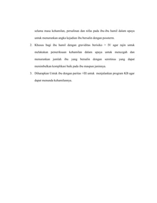 selama masa kehamilan, persalinan dan nifas pada ibu-ibu hamil dalam upaya
untuk menurunkan angka kejadian ibu bersalin dengan possterm.
2. Khusus bagi ibu hamil dengan graviditas berisiko > IV agar rajin untuk
melakukan pemeriksaan kehamilan dalam upaya untuk mencegah dan
menurunkan jumlah ibu yang bersalin dengan serotinus yang dapat
menimbulkan komplikasi baik pada ibu maupun janinnya.
3. Diharapkan Untuk ibu dengan paritas >III untuk menjalankan program KB agar
dapat menunda kehamilannya.
 