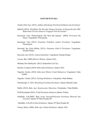 DAFTAR PUSTAKA
Arianti, Putri Ayu. (2014). Aplikasi Metodologi Penelitan Kebidanan dan Kesehatan
Hahriati (2014). Identifikasi Ibu Bersalin Dengan Serotinus di Ruang Bersalin RSU
Bahteramas Provinsi Sulawesi Tenggara.Pelit Ibu Kendari
Kusmiyati, Yuni, Wahyuningsih, Puji Heni dan Sujiyati (2009). Perawatan Ibu
Hamil. Yogyakarta: Fitramayana.
Kusmiyati, Yuni (2012). Pentuntun Praktikum Asuhan Persalinan. Yogyakarta:
Fitramayana.
Kuswanti, Ina, Fitria Melina. (2013). Pentuntun Askeb II Persalinan. Yogyakarta:
Pustaka Pelajar.
Kuswanti, Ina. (2014). Asuhan Kehamilan. Yogyakarta: Pustaka Pelajar.
Leveno, dkk. (2009).Obstetri Wiliams. Jakarta: EGC.
Melinda, Dwi Hardiyanti. (2012). Kehamilan Usia Tua.
Sincliar, Costance.(2010). Buku Saku Kebidanan. Jakarta: EGC.
Nugroho, Taufan. (2010). Buku Ajar Obstetri Untuk Mahasiswa. Yogyakarta. Nuha
medika
Nugroho, Taufan. (2012). Patologi Kebidanan. Yokyakarta: Nuha Medika.
Notoatmodjo. S. 2010. Metodologi Penelitian Kesehatan. Jakarta: Rhineka Cipta.
Padila .(2014). Buku Ajar Keperawatan Maternitas. Yokyakarta: Nuha Medika.
Profil Kesehatan.(2014). Profil Kesehatan Indonesia.Jakarta: ProKes.
Saifuddin, A.B.(2009). Buku Acuan NasionalPelayanan Kesehatan Maternal dan
Neonatal. Jakarta: PT Bina Pustaka-SP.
Saifuddin, A.B (2011).Ilmu Kebidanan. Jakarta: PT Bina Pustaka-SP.
Varney, Helen. (2006). Buku Ajar Asuhan Kebidanan. Jakarta. EGC.
 