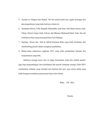 5. Ayanda La Ndigara dan Ibunda Wa Sia terima kasih atas segala dorongan doa
dan pengorbanan yang tiada hentinya selama ini.
6. Saudaraku Rawia, S.Pd, Brigadir Saharuddin Andi Juna, Sitti Ratna Sasma Andi,
S.Kep, Nelson Ujang Andi, S.Kom, dan Bharatu Muhamad Danil Andi, dan tak
teristimewa buat yang tersayang Pratu Faris Raharja.
7. Segenap Dosen dan Staf di Akbid Paramata Raha yang telah membantu dan
membimbing penulis dalam mengikuti pendidikan.
8. Rekan-rekan mahasiswa angkatan 2013 yang telah memberikan bantuan dan
kerjasamanya yang baik..
Akhirnya semoga karya tulis ini dapat bermanfaat selain diri pribadi penulis
juga bagi pengembangan ilmu Kebidanan dan penulis berharap semoga Allah SWT
memberikan imbalan yang setimpal atas bantuan dan jasa- jasa semua pihak yang
telah berupaya membantu penyusunan karya tulis ilmiah.
Raha, Juli 2016
Penulis
 