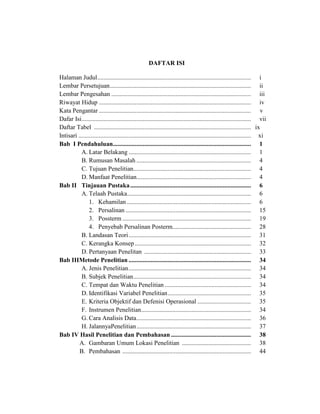 DAFTAR ISI
Halaman Judul.................................................................................................. i
Lembar Persetujuan.......................................................................................... ii
Lembar Pengesahan ......................................................................................... iii
Riwayat Hidup ................................................................................................. iv
Kata Pengantar ................................................................................................. v
Dafar Isi............................................................................................................ vii
Daftar Tabel .................................................................................................... ix
Intisari .............................................................................................................. xi
Bab I Pendahuluan........................................................................................ 1
A. Latar Belakang .............................................................................. 1
B. Rumusan Masalah ......................................................................... 4
C. Tujuan Penelitian........................................................................... 4
D. Manfaat Penelitian......................................................................... 4
Bab II Tinjauan Pustaka............................................................................. 6
A. Telaah Pustaka............................................................................... 6
1. Kehamilan ............................................................................... 6
2. Persalinan ................................................................................ 15
3. Possterm .................................................................................. 19
4. Penyebab Persalinan Posterm.................................................. 28
B. Landasan Teori.............................................................................. 31
C. Kerangka Konsep .......................................................................... 32
D. Pertanyaan Penelitan .................................................................... 33
Bab IIIMetode Penelitian .............................................................................. 34
A. Jenis Penelitian.............................................................................. 34
B. Subjek Penelitian........................................................................... 34
C. Tempat dan Waktu Penelitian ....................................................... 34
D. Identifikasi Variabel Penelitian..................................................... 35
E. Kriteria Objektif dan Defenisi Operasional .................................. 35
F. Instrumen Penelitian...................................................................... 34
G. Cara Analisis Data......................................................................... 36
H. JalannyaPenelitian......................................................................... 37
Bab IV Hasil Penelitian dan Pembahasan ................................................... 38
A. Gambaran Umum Lokasi Penelitian ............................................ 38
B. Pembahasan .................................................................................. 44
 