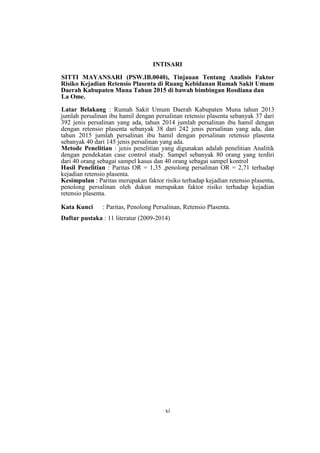 xi
INTISARI
SITTI MAYANSARI (PSW.IB.0040), Tinjauan Tentang Analisis Faktor
Risiko Kejadian Retensio Plasenta di Ruang Kebidanan Rumah Sakit Umum
Daerah Kabupaten Muna Tahun 2015 di bawah bimbingan Rosdiana dan
La Ome.
Latar Belakang : Rumah Sakit Umum Daerah Kabupaten Muna tahun 2013
jumlah persalinan ibu hamil dengan persalinan retensio plasenta sebanyak 37 dari
392 jenis persalinan yang ada, tahun 2014 jumlah persalinan ibu hamil dengan
dengan retensio plasenta sebanyak 38 dari 242 jenis persalinan yang ada, dan
tahun 2015 jumlah persalinan ibu hamil dengan persalinan retensio plasenta
sebanyak 40 dari 145 jenis persalinan yang ada.
Metode Penelitian : jenis penelitian yang digunakan adalah penelitian Analitik
dengan pendekatan case control study. Sampel sebanyak 80 orang yang terdiri
dari 40 orang sebagai sampel kasus dan 40 orang sebagai sampel kontrol
Hasil Penelitian : Paritas OR = 1,35 ,penolong persalinan OR = 2,71 terhadap
kejadian retensio plasenta.
Kesimpulan : Paritas merupakan faktor risiko terhadap kejadian retensio plasenta,
penolong persalinan oleh dukun merupakan faktor risiko terhadap kejadian
retensio plasenta.
Kata Kunci : Paritas, Penolong Persalinan, Retensio Plasenta.
Daftar pustaka : 11 literatur (2009-2014)
 