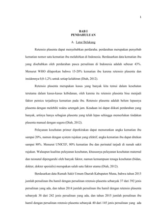 1
BAB I
PENDAHULUAN
A. Latar Belakang
Retensio plasenta dapat menyebabkan perdaraha. perdarahan merupakan penyebab
kematian nomor satu kematian ibu melahirkan di Indonesia. Berdasarkan data kematian ibu
yang disebabkan oleh perdarahan pasca persalinan di Indonesia adalah sebesar 43%.
Menurut WHO dilaporkan bahwa 15-20% kematian ibu karena retensio plasenta dan
insidennya 0,8-1,2% untuk setiap kelahiran (Diah, 2012).
Retensio plasenta merupakan kasus yang banyak kita temui dalam kesehatan
terutama dalam kasus-kasus kebidanan, oleh karena itu retensio plasenta bisa menjadi
faktor pemicu terjadinya kematian pada ibu. Retensio plasenta adalah belum lepasnya
plasenta dengan melebihi waktu setengah jam. Keadaan ini dapat diikuti perdarahan yang
banyak, artinya hanya sebagian plasenta yang telah lepas sehingga memerlukan tindakan
plasenta manual dengan segera (Diah, 2012).
Pelayanan kesehatan primer diperkirakan dapat menurunkan angka kematian ibu
sampai 20%, namun dengan system rujukan yang efektif, angka kematian ibu dapat ditekan
sampai 80%. Menurut UNICEF, 80% kematian ibu dan perinatal tarjadi di rumah sakit
rujukan. Walaupun kualitas pelayanan kesehatan, khususnya pelayanan kesehatan maternal
dan neonatal dipengaruhi oleh banyak faktor, namun kemampuan tenaga kesehatan (bidan,
dokter, dokter spesialis) merupakan salah satu faktor utama (Diah, 2012).
Berdasarkan data Rumah Sakit Umum Daerah Kabupaten Muna, bahwa tahun 2013
jumlah persalinan ibu hamil dengan persalinan retensio plasenta sebanyak 37 dari 392 jenis
persalinan yang ada, dan tahun 2014 jumlah persalinan ibu hamil dengan retensio plasenta
sebanyak 38 dari 242 jenis persalinan yang ada, dan tahun 2015 jumlah persalinan ibu
hamil dengan persalinan retensio plasenta sebanyak 40 dari 145 jenis persalinan yang ada
 