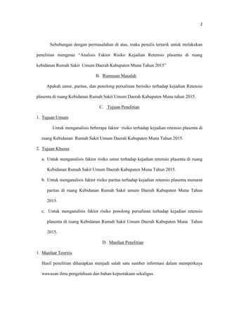 2
Sehubungan dengan permasalahan di atas, maka penulis tertarik untuk melakukan
penelitian mengenai “Analisis Faktor Risiko Kejadian Retensio plasenta di ruang
kebidanan Rumah Sakit Umum Daerah Kabupaten Muna Tahun 2015”
B. Rumusan Masalah
Apakah umur, paritas, dan penolong persalinan berisiko terhadap kejadian Retensio
plasenta di ruang Kebidanan Rumah Sakit Umum Daerah Kabupaten Muna tahun 2015.
C. Tujuan Penelitian
1. Tujuan Umum
Untuk menganalisis beberapa faktor risiko terhadap kejadian retensio plasenta di
ruang Kebidanan Rumah Sakit Umum Daerah Kabupaten Muna Tahun 2015.
2. Tujuan Khusus
a. Untuk menganalisis faktor risiko umur terhadap kejadian retensio plasenta di ruang
Kebidanan Rumah Sakit Umum Daerah Kabupaten Muna Tahun 2015.
b. Untuk menganalisis faktor risiko paritas terhadap kejadian retensio plasenta menurut
paritas di ruang Kebidanan Rumah Sakit umum Daerah Kabupaten Muna Tahun
2015.
c. Untuk menganalisis faktor risiko penolong persalinan terhadap kejadian retensio
plasenta di ruang Kebidanan Rumah Sakit Umum Daerah Kabupaten Muna Tahun
2015.
D. Manfaat Penelitian
1. Manfaat Teoritis
Hasil penelitian diharapkan menjadi salah satu sumber informasi dalam memperkaya
wawasan ilmu pengetahuan dan bahan kepustakaan sekaligus.
 
