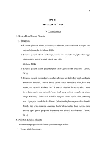 4
BAB II
TINJAUAN PUSTAKA
A. Telaah Pustaka
1. Konsep Dasar Retensio Plasenta
a. Pengertian.
1) Retensio plasenta adalah terlambatnya kelahiran plasenta selama setengah jam
setelah kelahiran bayi (Kaharu, 2014).
2) Retensio plasenta adalah tertahannya plasenta atau belum lahirnya plasenta hingga
atau melebihi waktu 30 menit setelah bayi lahir
(Kaharu, 2014).
3) Retensio plasenta adalah plasenta belum lahir ½ jam sesudah anak lahir (Kaharu,
2014).
4) Retensio plasenta merupakan kegagalan pelepasan vili kotiledon fectal dari kripta
kurunkulae maternal. Sesudah fectus keluar chorda umbilicalis putus, tidak ada
darah yang mengalir vilifoetal dan vili tersebut berkerut dan mengendur. Uterus
terus berkontraksi dan sejumlah besar darah yang tadinya mengalir ke uterus
sangat berkurang. Karunkulae maternal mengecil karena suplai darah berkurang
dan kripta pada karunkulae berdilatasi. Pada retensio plasenta pemisahan dan vili
foetalis dari kripta maternal terganggu dan terjadi pertautan. Pada plasenta yang
mudah lepas, proses pelepasan disebabkan oleh autolisa vili chorionic (Kaharu,
2014).
b. Penyebab Retensio Plasenta.
Ada beberapa penyebab dari retensio plasenta sebagai berikut:
1) Sebab–sebab fungsional :
 
