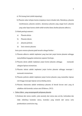 5
a) His kurang kuat (sebab terpenting).
b) Plasenta sukar terlepas karena tempatnya insersi disudut tuba. Bentuknya, plasenta
membranacea, plasenta anularis, ukurannya plasenta yang sangat kecil, plasenta
yang sukar lepas karena sebab-sebab tersebut diatas disebut plasenta adhesive.
2) Sebab patologi-anatomi :
a) Plasenta akreta
b) Plasenta inkreta
c) plasenta perkreta
d) Jenis retensio plasenta
Jenis-jenis retensio plasenta pada bersalin sebagai berikut :
1) Plasenta adhesive adalah implantasi yang kuat dari jonjot korion plasenta sehingga
menyebabkan kegagalan mekanisme separasi fisiologis.
2) Plasenta akreta adalah implantasi jonjot korion plasenta sehingga memasuki
sebagian lapisan miometrium.
3) Plasenta inkreta adalah implantasi jonjot korion plasenta sehingga mencapai /
memasuki miometrium.
4) Plasenta perkreta adalah implantasi jonjot korion plasenta yang menembus lapisan
otot hingga mencapai lapisan serosa dinding uterus.
5) Plasenta inkarserata adalah tertahannya plasenta di bawah kavum uteri yang di
sebabkan oleh kontraksi ostium uteri (Prabowo, 2012).
c. Faktor-faktor yang mempengaruhi pelepasan plasenta
1) Kelainan dari uterus sendiri, yaitu anomaly dari uterus atau serviks, kelemahan dan
tidak efektifnya kontraksi uterus, kontraksi yang tertarik dari uterus serta
pembentukan constriction ring.
 