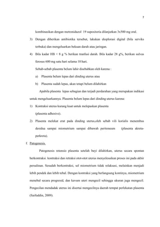 7
kombinasikan dengan metronidazol 19 supositoria dilanjutkan 3x500 mg oral.
3) Dengan diberikan antibiotika tersebut, lakukan eksplorasi digital (bila serviks
terbuka) dan mengeluarkan bekuan darah atau jaringan.
4) Bila kadar HB < 8 g % berikan tranfusi darah. Bila kadar 28 g%, berikan sulvas
ferosus 600 mg satu hari selama 10 hari.
Sebab-sebab plasenta belum lahir disebabkan oleh karena :
a) Plasenta belum lepas dari dinding uterus atau
b) Plasenta sudah lepas, akan tetapi belum dilahirkan
Apabila plasenta lepas sebagian dan terjadi perdarahan yang merupakan indikasi
untuk mengeluarkannya. Plasenta belum lepas dari dinding uterus karena:
1) Kontraksi uterus kurang kuat untuk melepaskan plasenta
(plasenta adhesive).
2) Plasenta melekat erat pada dinding uterus,oleh sebab vili korialis menembus
desidua sampai miometrium sampai dibawah peritoneum (plasenta akreta-
perkreta).
f. Patogenesis.
Patogenesis retensio plasenta setelah bayi dilahirkan, uterus secara spontan
berkontraksi. kontraksi dan retraksi otot-otot uterus menyelesaikan proses ini pada akhir
persalinan. Sesudah berkontraksi, sel miometrium tidak relaksasi, melainkan menjadi
lebih pendek dan lebih tebal. Dengan kontraksi yang berlangsung kontinyu, miometrium
menebal secara progresid, dan kavum uteri mengecil sehingga ukuran juga mengecil.
Pengecilan mendadak uterus ini disertai mengecilnya daerah tempat perlekatan plasenta
(Saifuddin, 2009).
 