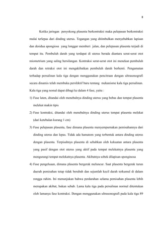 8
Ketika jaringan penyokong plasenta berkontraksi maka pelepasan berkontraksi
mulai terlepas dari dinding uterus. Tegangan yang ditimbulkan menyebabkan lapisan
dan desidua apongiosa yang longgar memberi jalan, dan pelepasan plasenta terjadi di
tempat itu. Pembuluh darah yang terdapat di uterus berada diantara serat-serat otot
miometrium yang saling bersilangan. Kontraksi serat-serat otot ini menekan pembuluh
darah dan retraksi otot ini mengakibatkan pembuluh darah berhenti. Pengamatan
terhadap persalinan kala tiga dengan menggunakan pencitraan dengan ultrasonografi
secara dinamis telah membuka persfektif baru tentang mekanisme kala tiga persalinan.
Kala tiga yang nomal dapat dibagi ke dalam 4 fase, yaitu :
1) Fase laten, ditandai oleh menebalnya dinding uterus yang bebas dan tempat plasenta
melekat makin tipis
2) Fase kontraksi, ditandai oleh menebalnya dinding uterus tempat plasenta melekat
(dari ketebalan kurang 1 cm)
3) Fase pelepasan plasenta, fase dimana plasenta menyempurnakan pemisahannya dari
dinding uterus dan lepas. Tidak ada hamatom yang terbentuk antara dinding uterus
dengan plasenta. Terpisahnya plasenta di sebabkan oleh kekuatan antara plasenta
yang pasif dengan otot uterus yang aktif pada tempat melekatnya plasenta yang
mengurangi tempat melekatnya plasenta. Akibatnya sobek dilapisan sponginosa
4) Fase pengeluaan, dimana plasenta bergerak meluncur. Saat plasenta bergerak turun
daerah pemisahan tetap tidak berubah dan sejumlah kecil darah terkumul di dalam
rongga rahim. Ini menunjukan bahwa perdarahan selama pemisahan plasenta lebih
merupakan akibat, bukan sebab. Lama kala tiga pada persalinan normal ditentukan
oleh lamanya fase kontraksi. Dengan menggunakan ultrasonografi pada kala tiga 89
 