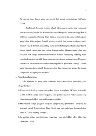 9
% plasenta lepas dalam waktu satu menit dari tempat implantasinya (Saifuddin,
2009).
Tanda-tanda lepasnya plasenta adalah ada pancaran darah yang mendadak,
uterus menjadi globuler dan konsistensinya semakin padat, uterus meninggi kearah
abdomen karena plasenta yang telah berjalan turun masuk kevagina, serta tali pusat
yang keluar lebih panjang. Sesudah plasenta terpisah dari tempat melekatnya maka
tekanan yang di berikan oleh dinding uterus menyebabkan plasenta meluncur kearah
bagian bawah rahim atau atas vagina. Kadang-kadang plasenta dapat keluar dari
lokasi ini oleh adanya tekanan interabdominal. Namun, wanita yang berbaring dalam
posisi terlentang sering tidak dapat mengeluarkan plasenta secara spontan. Umumnya
di butuhkan tindakan artificial untuk menyempurnakan persalinan kala tiga. Metode
yang biasa dikerjakan adalah dengan menekan dan mengklovasi uterus, bersamaan
dengan tarikan ringan pada tali pusat.
g. Pemeriksaan Penunjang.
Ada beberapa hal yang harus dilakukan dalam pemeriksaan penunjang yaitu
sebagai berikut :
1) Hitung darah lengkap, untuk menentukan tingkat hemoglobin (HB) dan hematorkit
(HCt), melihat adanya trombositopenia, serta jumlah leukosit. Pada keadaan yang
disertai dengan infeksi, leukosit biasanya meningkat.
2) Menentukan adanya gangguan koagulasi dengan hitung protrombin Time (PT) dan
activated partial Tromboplastin Time (Aptt) atau yang sederhana dengan clotting
Time (CT) atau bleeding Time (BT).
3) Ini penting untuk menyingkirkan perdarahan yang disebabkan oleh faktor lain
(Saifuddin, 2009).
 