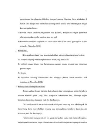 11
pengeluaran sisa plasenta dilakukan dengan kuretase. Kuretase harus dilakukan di
rumah sakit dengan hati–hati karena dinding rahim relatife tipis dibandingkan dengan
kuretase pada abortus.
7) Setelah selesai tindakan pengeluaran sisa plasenta, dilanjutkan dengan pemberian
obat uterotonika melalui suntikan atau per oral
8) Pemberian antibiotika apabila ada tanda-tanda infeksi dan untuk pencegahan infeksi
sekunder (Nugroho, 2010).
j. Komplikasi.
Beberapa komplikasi yang akan terjadi dalam retensio plasenta sebagai berikut:
1) Komplikasi yang berhubungan tranfusi darah yang dilakukan
2) Multiple organ failure yang berhubungan dengan kolaps sirkulasi dan penurunan
perfusi organ
3) Sepsis
4) Kebutuhan terhadap histeroktomi dan hilangnya potensi untuk memiliki anak
selanjutnya (Nugroho, 2012).
2. Konsep dasar tentang faktor risiko
Risiko adalah ukuran statistik dari peluang atau kemungkinan untuk terjadinya
sesuatu keadaan gawat yang tidak diinginkan dikemudian hari, misalnya terjadi
kematian, kesakitan, atau cacat pada ibu dan bayinya.
Faktor risiko adalah karateristik atau kondisi pada seseorang atau sekelompok ibu
hamil yang dapat menyebabkan peluang atau kemungkinan terjadinya kesakitan dan
kematian pada ibu dan bayinya.
Faktor risiko mempunyai ciri-ciri yang merupakan suatu mata rantai oleh proses
terjadinya risiko tertentu, dapat diamati atau dikenal sebelum peristiwa yang diramalkan
 